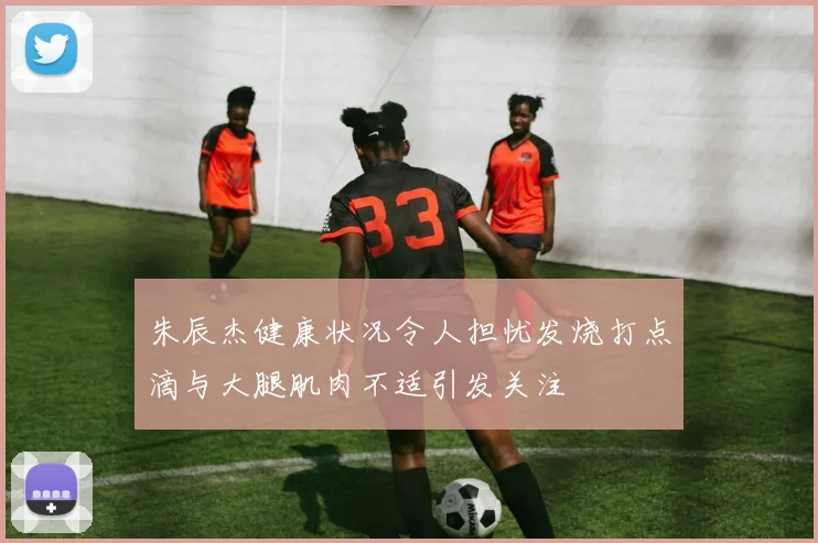 朱辰杰健康状况令人担忧发烧打点滴与大腿肌肉不适引发关注