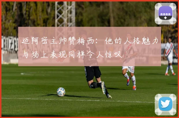 迈阿密主帅赞梅西：他的人格魅力与场上表现同样令人惊叹