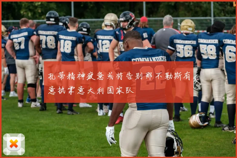 孔蒂精神疲惫或将告别那不勒斯有意执掌意大利国家队