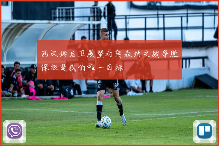 西汉姆后卫展望对阿森纳之战争胜保级是我们唯一目标