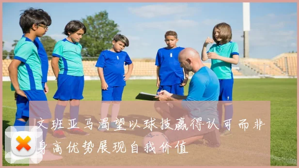 文班亚马渴望以球技赢得认可而非身高优势展现自我价值