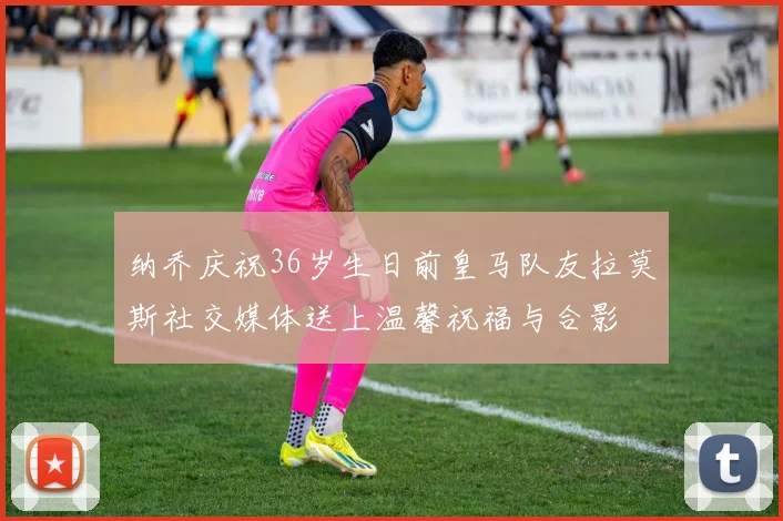 纳乔庆祝36岁生日前皇马队友拉莫斯社交媒体送上温馨祝福与合影