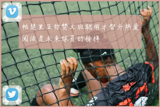 帕楚里亚称赞文班聪明才智并热爱阅读是未来球员的榜样