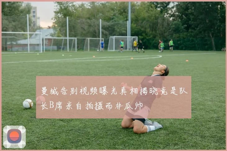 曼城告别视频曝光真相揭晓竟是队长B席亲自拍摄而非瓜帅