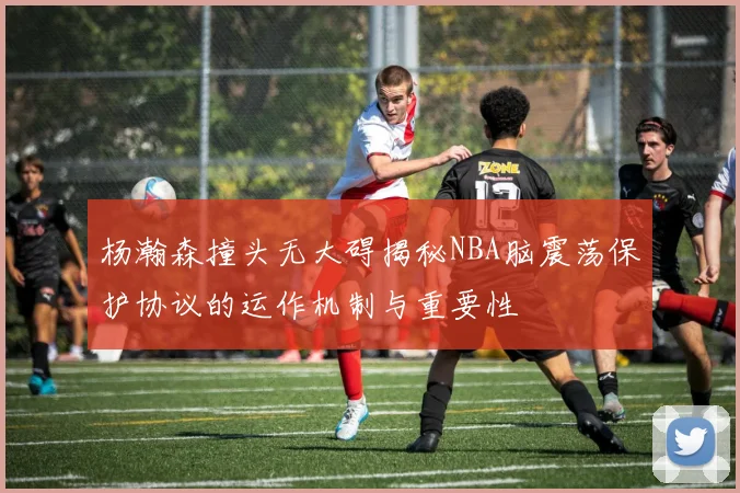 杨瀚森撞头无大碍揭秘NBA脑震荡保护协议的运作机制与重要性