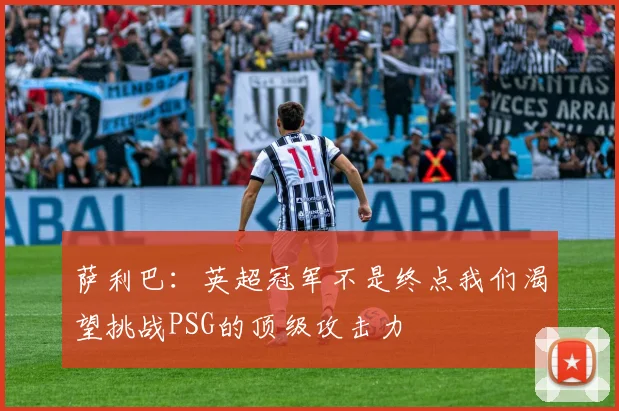 萨利巴：英超冠军不是终点我们渴望挑战PSG的顶级攻击力