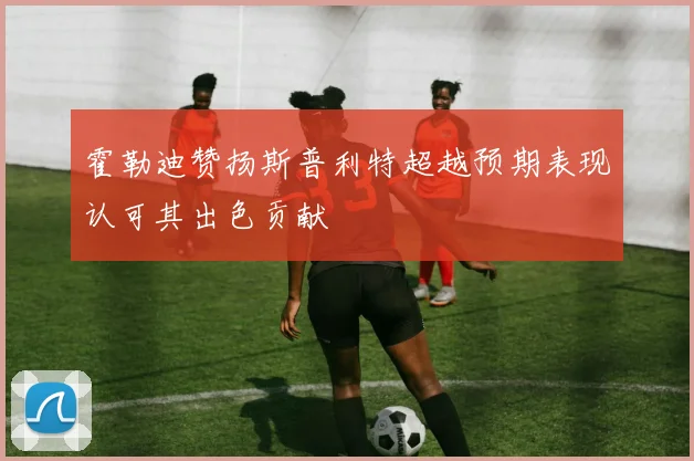 霍勒迪赞扬斯普利特超越预期表现认可其出色贡献
