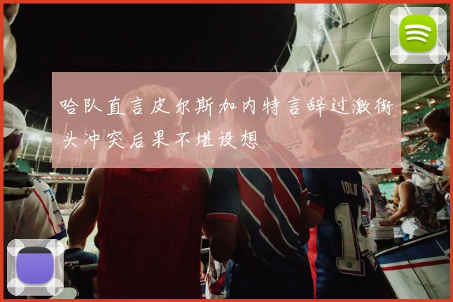 哈队直言皮尔斯加内特言辞过激街头冲突后果不堪设想