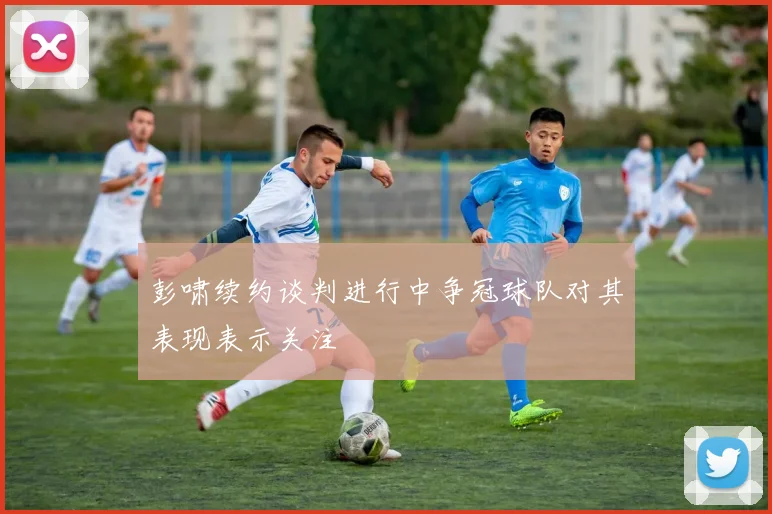 彭啸续约谈判进行中争冠球队对其表现表示关注