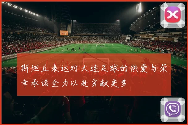 斯坦丘表达对大连足球的热爱与荣幸承诺全力以赴贡献更多