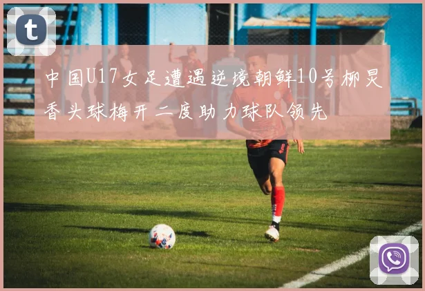 中国U17女足遭遇逆境朝鲜10号柳炅香头球梅开二度助力球队领先