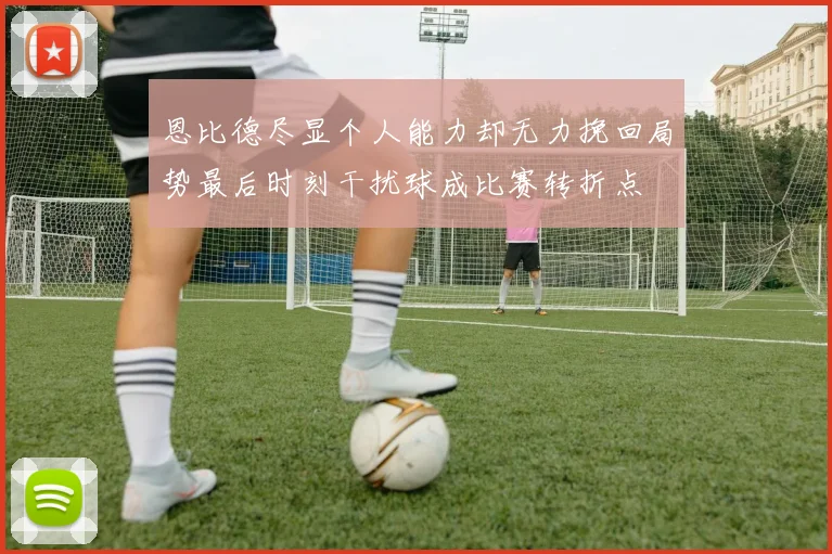 恩比德尽显个人能力却无力挽回局势最后时刻干扰球成比赛转折点